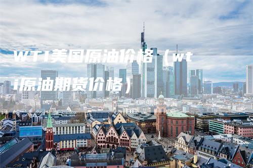 WTI美国原油价格（wti原油期货价格）