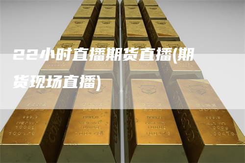 22小时直播期货直播(期货现场直播)