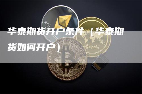 华泰期货开户条件（华泰期货如何开户）
