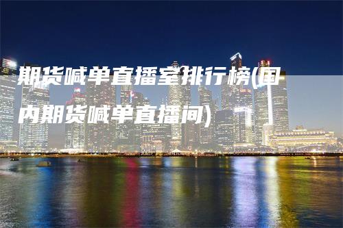 期货喊单直播室排行榜(国内期货喊单直播间)