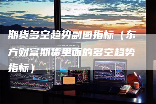期货多空趋势副图指标（东方财富期货里面的多空趋势指标）