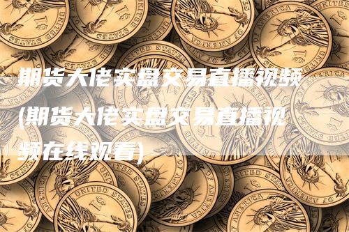 期货大佬实盘交易直播视频(期货大佬实盘交易直播视频在线观看)