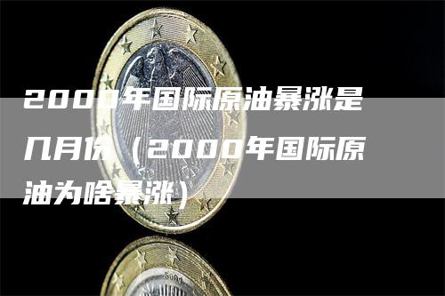 2000年国际原油暴涨是几月份（2000年国际原油为啥暴涨）