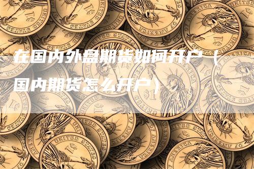 在国内外盘期货如何开户（国内期货怎么开户）