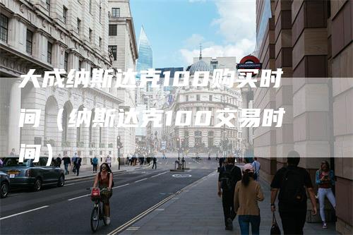 大成纳斯达克100购买时间（纳斯达克100交易时间）