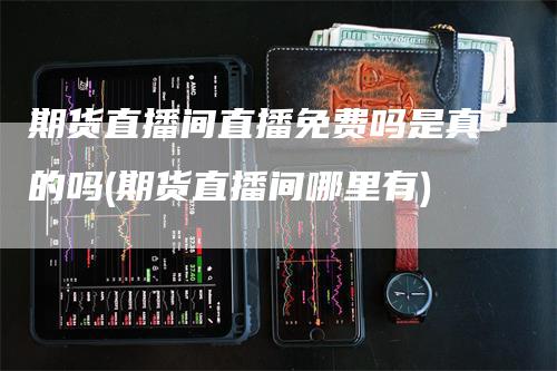 期货直播间直播免费吗是真的吗(期货直播间哪里有)