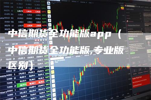 中信期货全功能版app（中信期货全功能版,专业版区别）