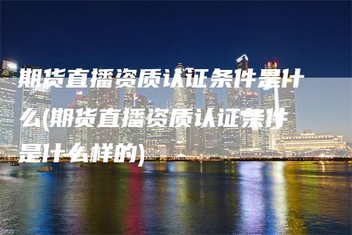 期货直播资质认证条件是什么(期货直播资质认证条件是什么样的)