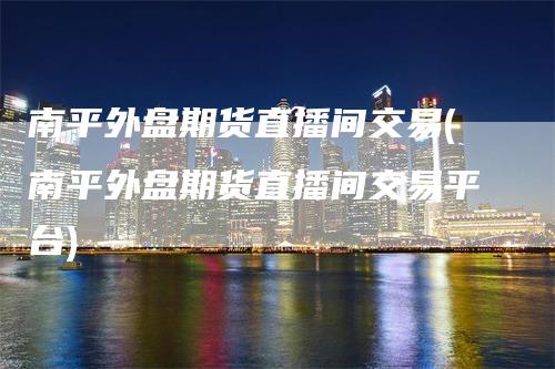 南平外盘期货直播间交易(南平外盘期货直播间交易平台)