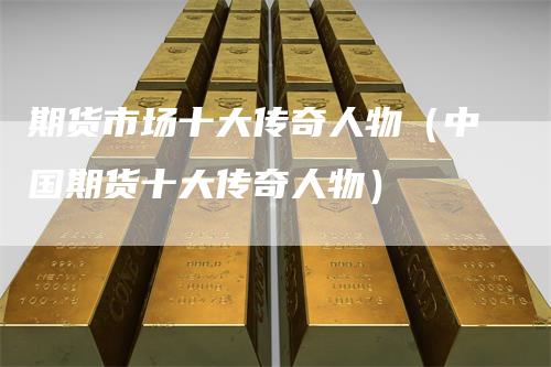 期货市场十大传奇人物(中国期货十大传奇人物)-新惠期货