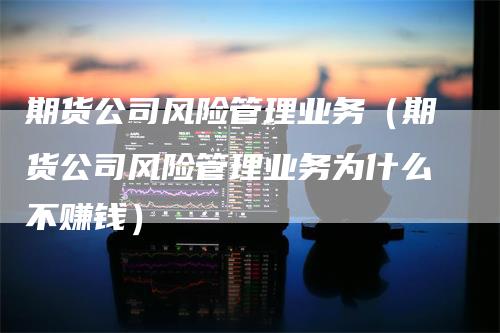 期货公司风险管理业务（期货公司风险管理业务为什么不赚钱）