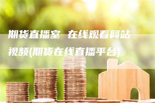 期货直播室 在线观看网站视频(期货在线直播平台)