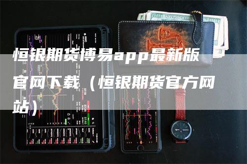 恒银期货博易app最新版官网下载（恒银期货官方网站）