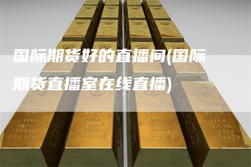 国际期货好的直播间(国际期货直播室在线直播)