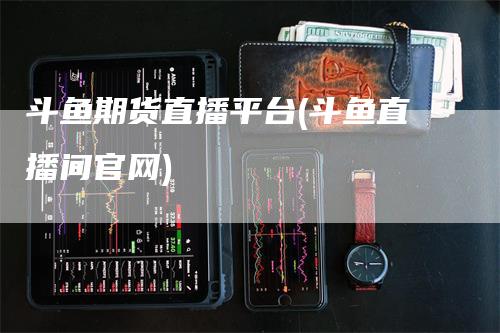 斗鱼期货直播平台(斗鱼直播间官网)