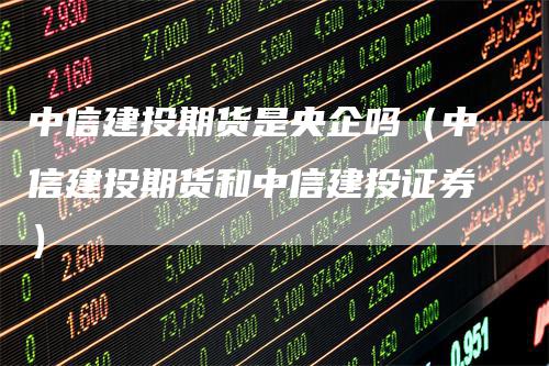中信建投期货是央企吗（中信建投期货和中信建投证券）