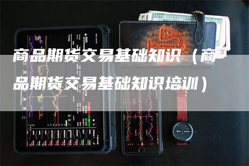 商品期货交易基础知识（商品期货交易基础知识培训）