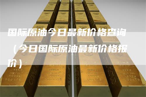 国际原油今日最新价格查询（今日国际原油最新价格报价）
