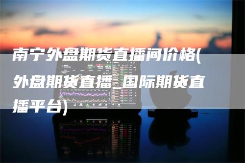 南宁外盘期货直播间价格(外盘期货直播_国际期货直播平台)