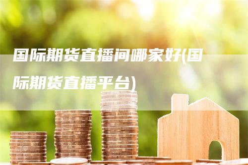国际期货直播间哪家好(国际期货直播平台)