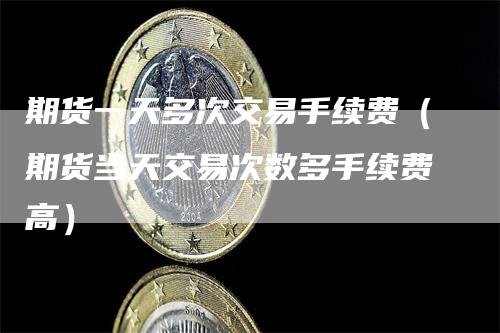 期货一天多次交易手续费（期货当天交易次数多手续费高）