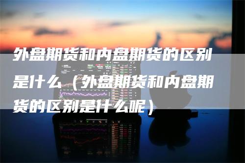 外盘期货和内盘期货的区别是什么（外盘期货和内盘期货的区别是什么呢）
