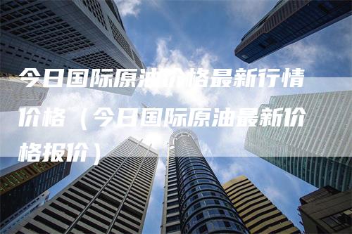 今日国际原油价格最新行情价格（今日国际原油最新价格报价）