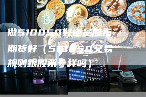 做510050好还是股指期货好（510050交易规则跟股票一样吗）