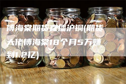 傅海棠期货直播沪铜(期货大佬傅海棠18个月5万赚到1.2亿)