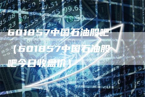 601857中国石油股吧（601857中国石油股吧今日收盘价）