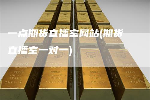 一点期货直播室网站(期货直播室一对一)
