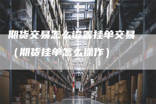 期货交易怎么设置挂单交易（期货挂单怎么操作）
