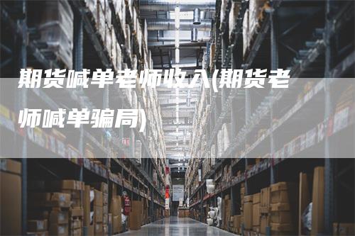 期货喊单老师收入(期货老师喊单骗局)
