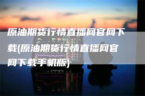 原油期货行情直播网官网下载(原油期货行情直播网官网下载手机版)