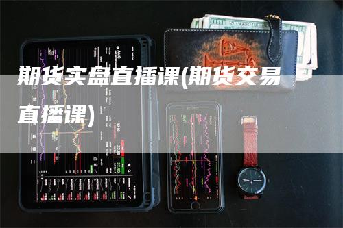 期货实盘直播课(期货交易直播课)