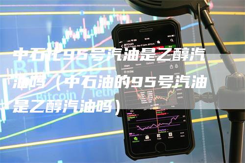 中石化95号汽油是乙醇汽油吗（中石油的95号汽油是乙醇汽油吗）