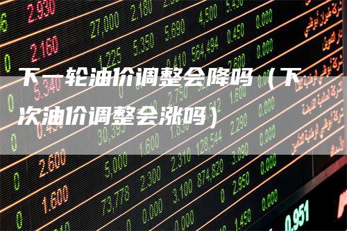 下一轮油价调整会降吗（下次油价调整会涨吗）