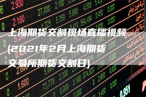 上海期货交割现场直播视频(2021年2月上海期货交易所期货交割日)