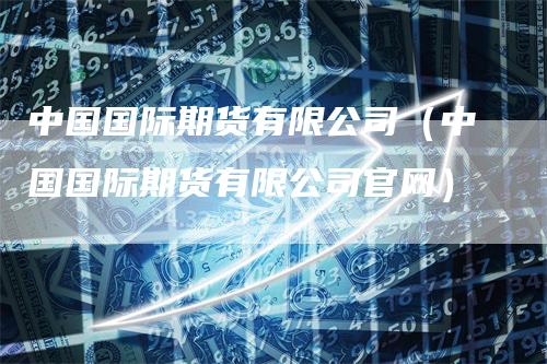 中国国际期货有限公司（中国国际期货有限公司官网）