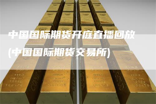 中国国际期货开庭直播回放(中国国际期货交易所)