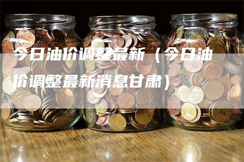 今日油价调整最新（今日油价调整最新消息甘肃）