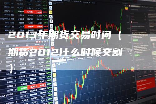 2013年期货交易时间（期货2012什么时候交割）