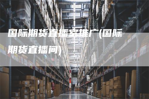 国际期货直播室推广(国际期货直播间)