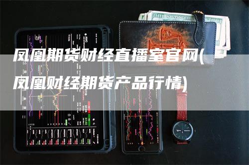 凤凰期货财经直播室官网(凤凰财经期货产品行情)