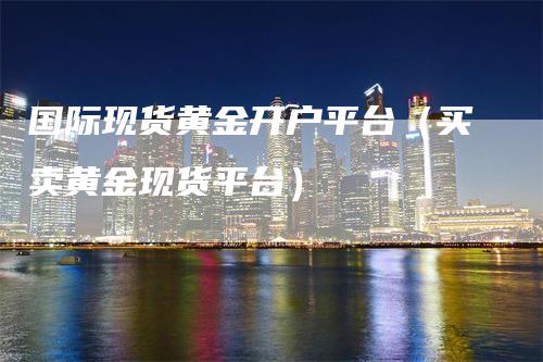 国际现货黄金开户平台（买卖黄金现货平台）