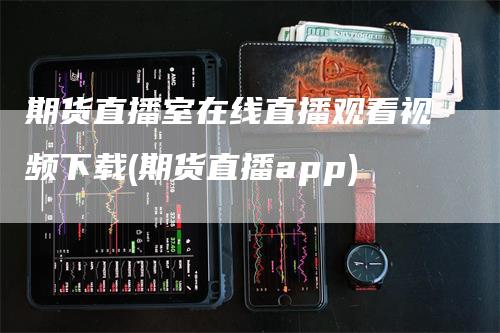 期货直播室在线直播观看视频下载(期货直播app)