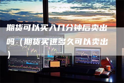 期货可以买入几分钟后卖出吗（期货买进多久可以卖出）