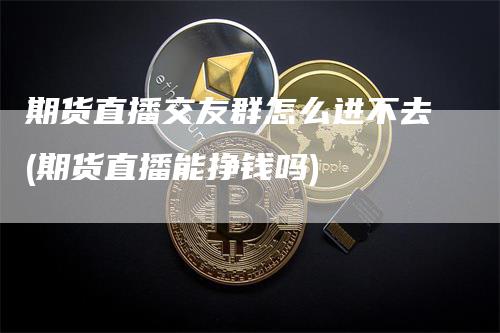 期货直播交友群怎么进不去(期货直播能挣钱吗)