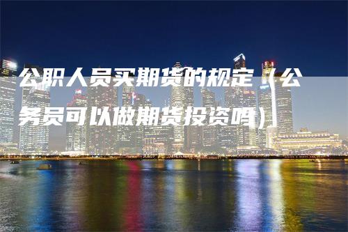 公职人员买期货的规定（公务员可以做期货投资吗）