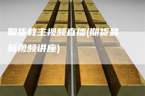 期货教主视频直播(期货最新视频讲座)